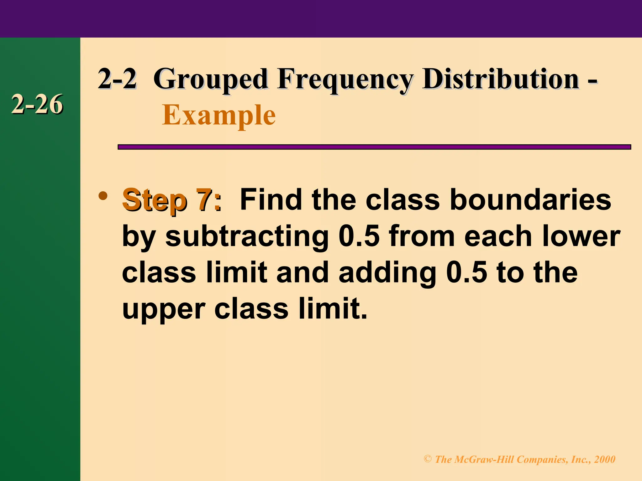 © The McGraw-Hill Companies, Inc., 2000
2-26
2-26

Step 7:
Step 7: Find the class boundaries
by subtracting 0.5 from each lower
class limit and adding 0.5 to the
upper class limit.
2-2 Grouped Frequency Distribution -
2-2 Grouped Frequency Distribution -
Example
 