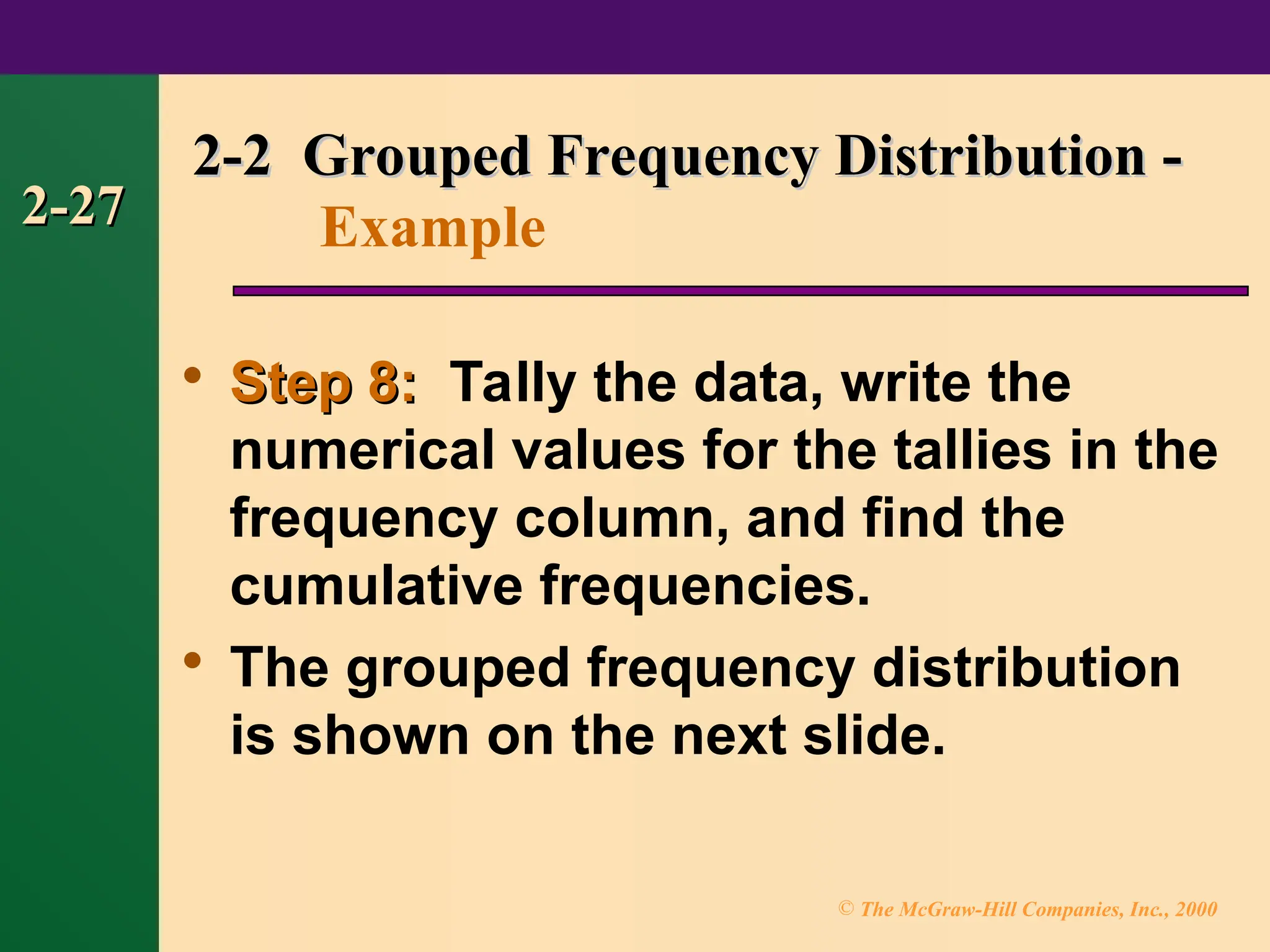© The McGraw-Hill Companies, Inc., 2000
2-27
2-27

Step 8:
Step 8: Tally the data, write the
numerical values for the tallies in the
frequency column, and find the
cumulative frequencies.

The grouped frequency distribution
is shown on the next slide.
2-2 Grouped Frequency Distribution -
2-2 Grouped Frequency Distribution -
Example
 