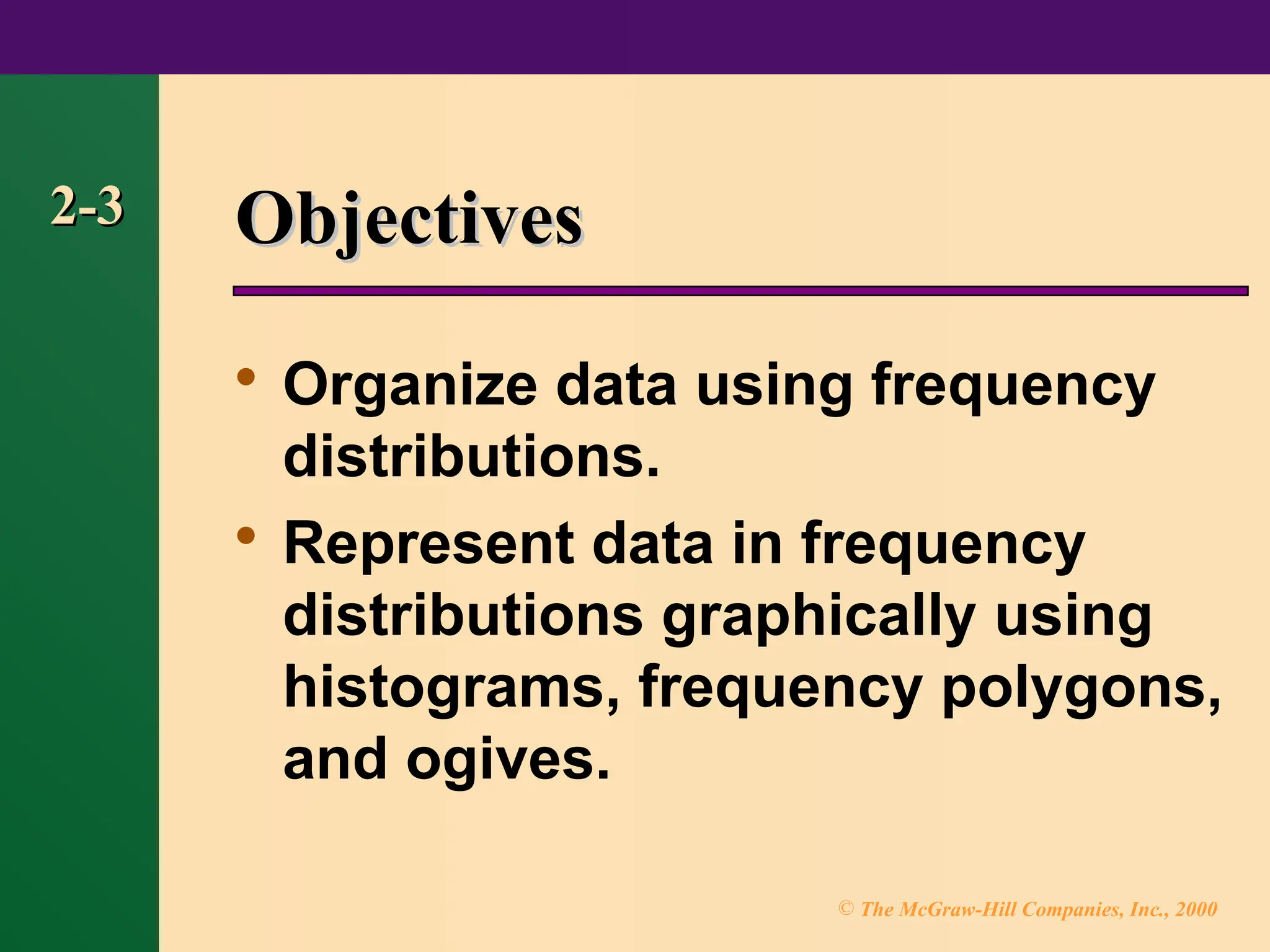 © The McGraw-Hill Companies, Inc., 2000
2-3
2-3 Objectives
Objectives

Organize data using frequency
distributions.

Represent data in frequency
distributions graphically using
histograms, frequency polygons,
and ogives.
 