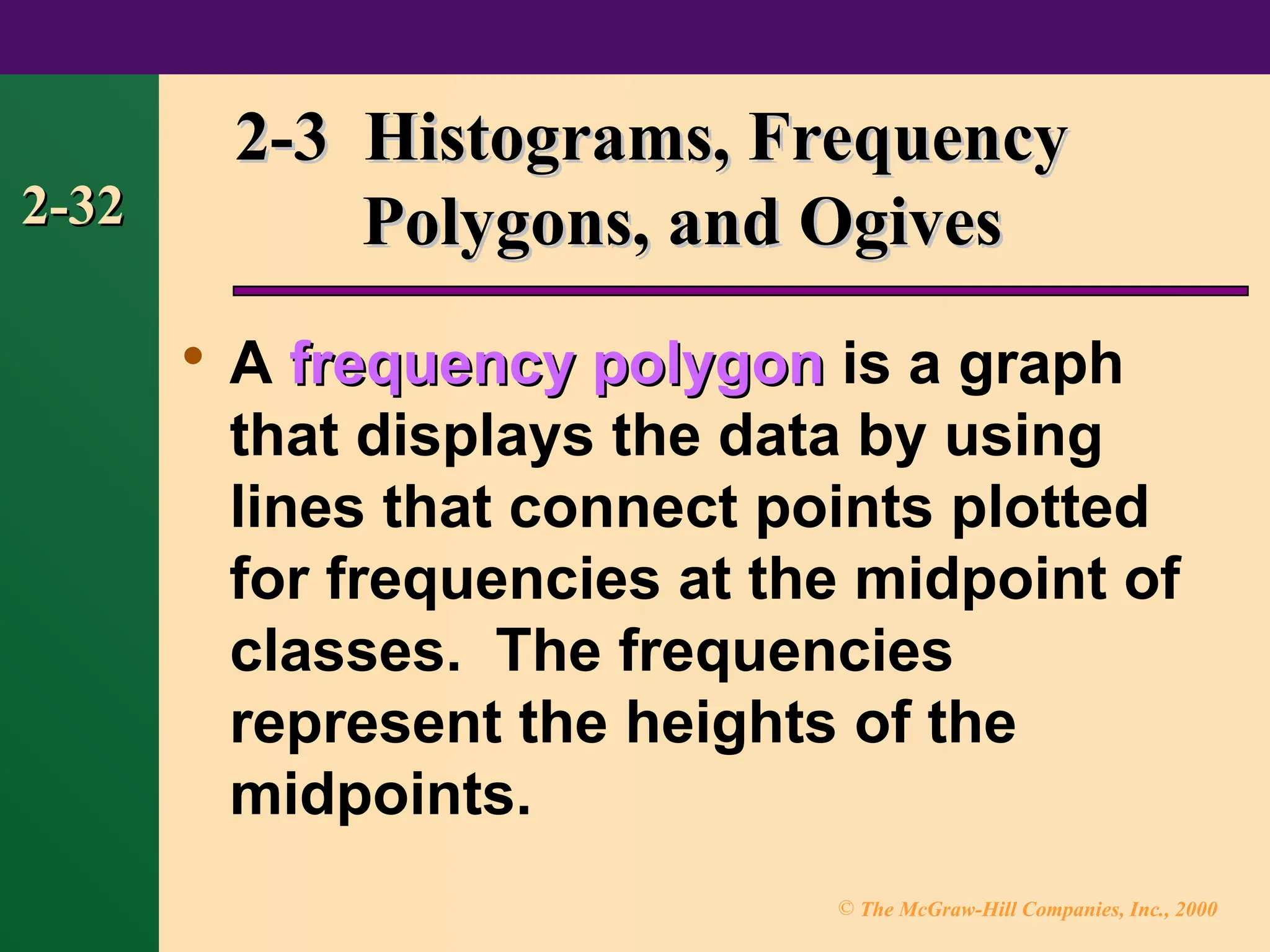 © The McGraw-Hill Companies, Inc., 2000
2-32
2-32

A frequency polygon
frequency polygon is a graph
that displays the data by using
lines that connect points plotted
for frequencies at the midpoint of
classes. The frequencies
represent the heights of the
midpoints.
2-3 Histograms, Frequency
2-3 Histograms, Frequency
Polygons, and Ogives
Polygons, and Ogives
 