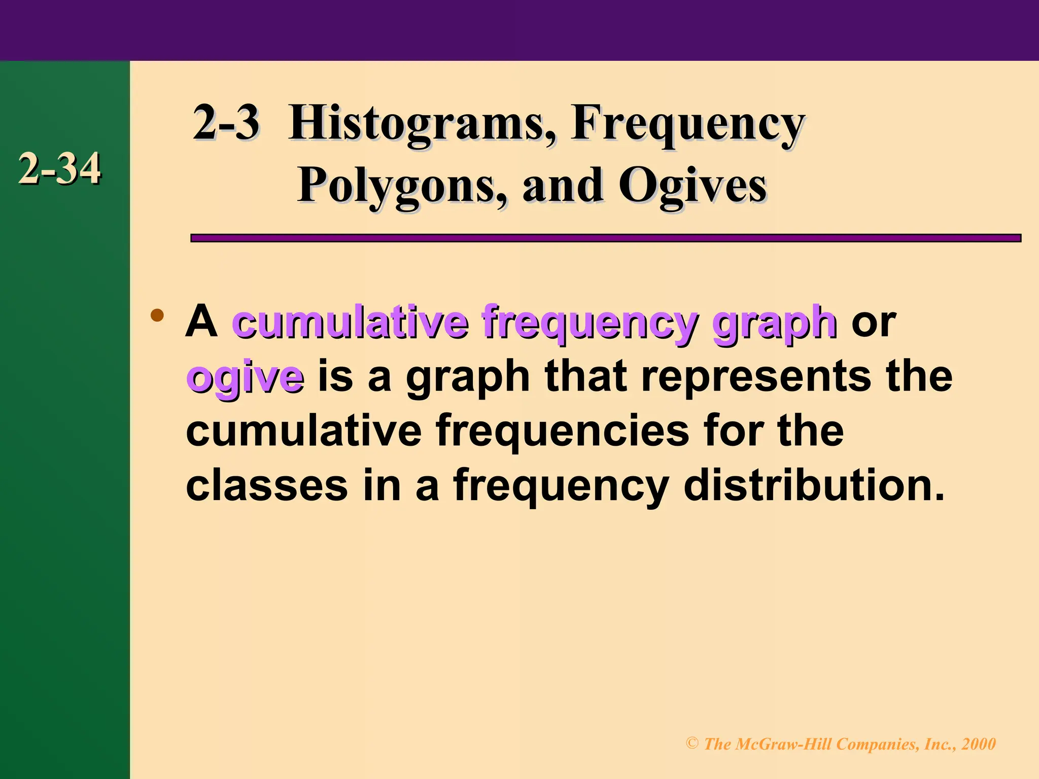 © The McGraw-Hill Companies, Inc., 2000
2-34
2-34

A cumulative frequency graph
cumulative frequency graph or
ogive
ogive is a graph that represents the
cumulative frequencies for the
classes in a frequency distribution.
2-3 Histograms, Frequency
2-3 Histograms, Frequency
Polygons, and Ogives
Polygons, and Ogives
 