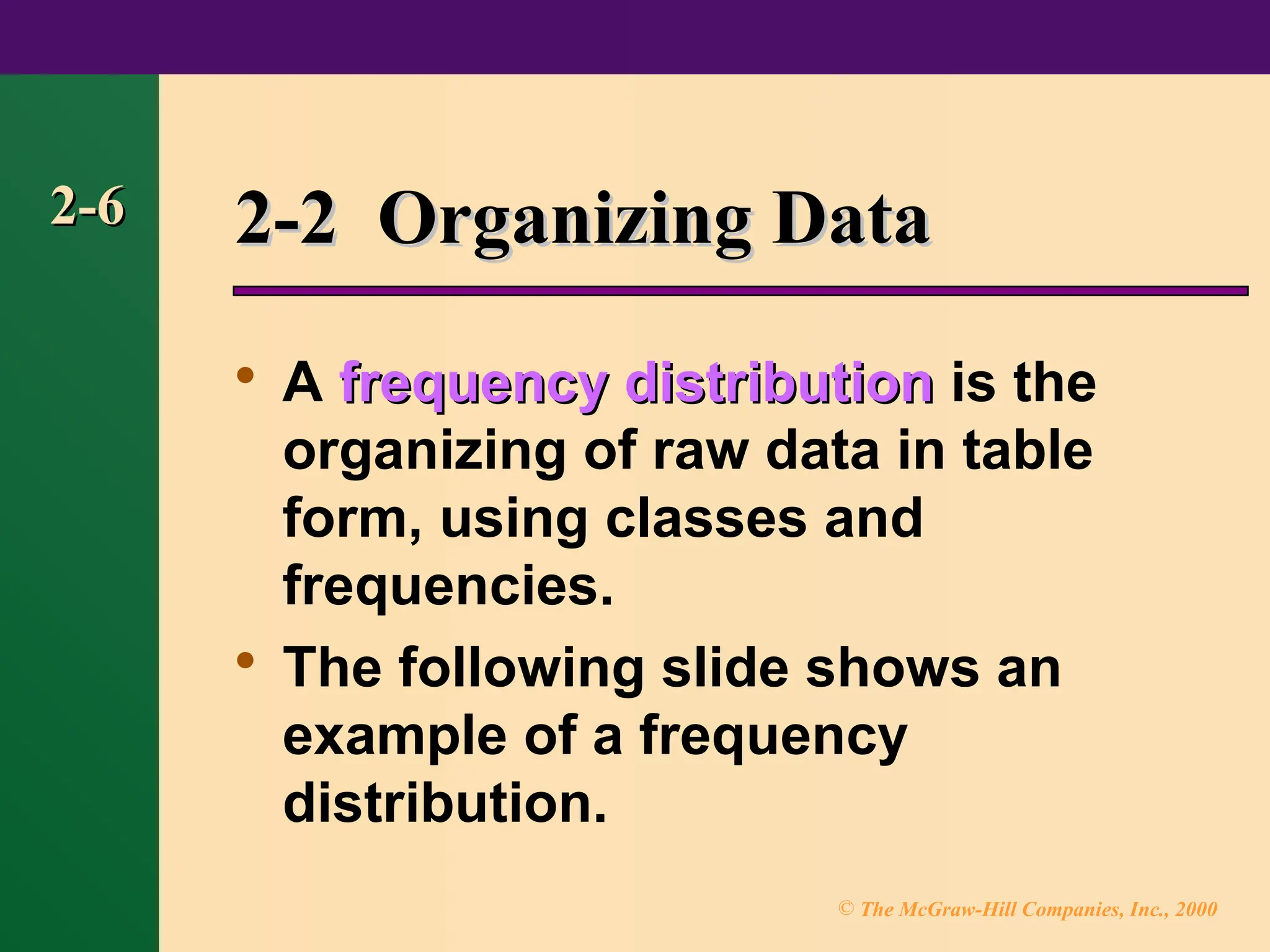 © The McGraw-Hill Companies, Inc., 2000
2-6
2-6 2-2 Organizing Data
2-2 Organizing Data

A frequency distribution
frequency distribution is the
organizing of raw data in table
form, using classes and
frequencies.

The following slide shows an
example of a frequency
distribution.
 