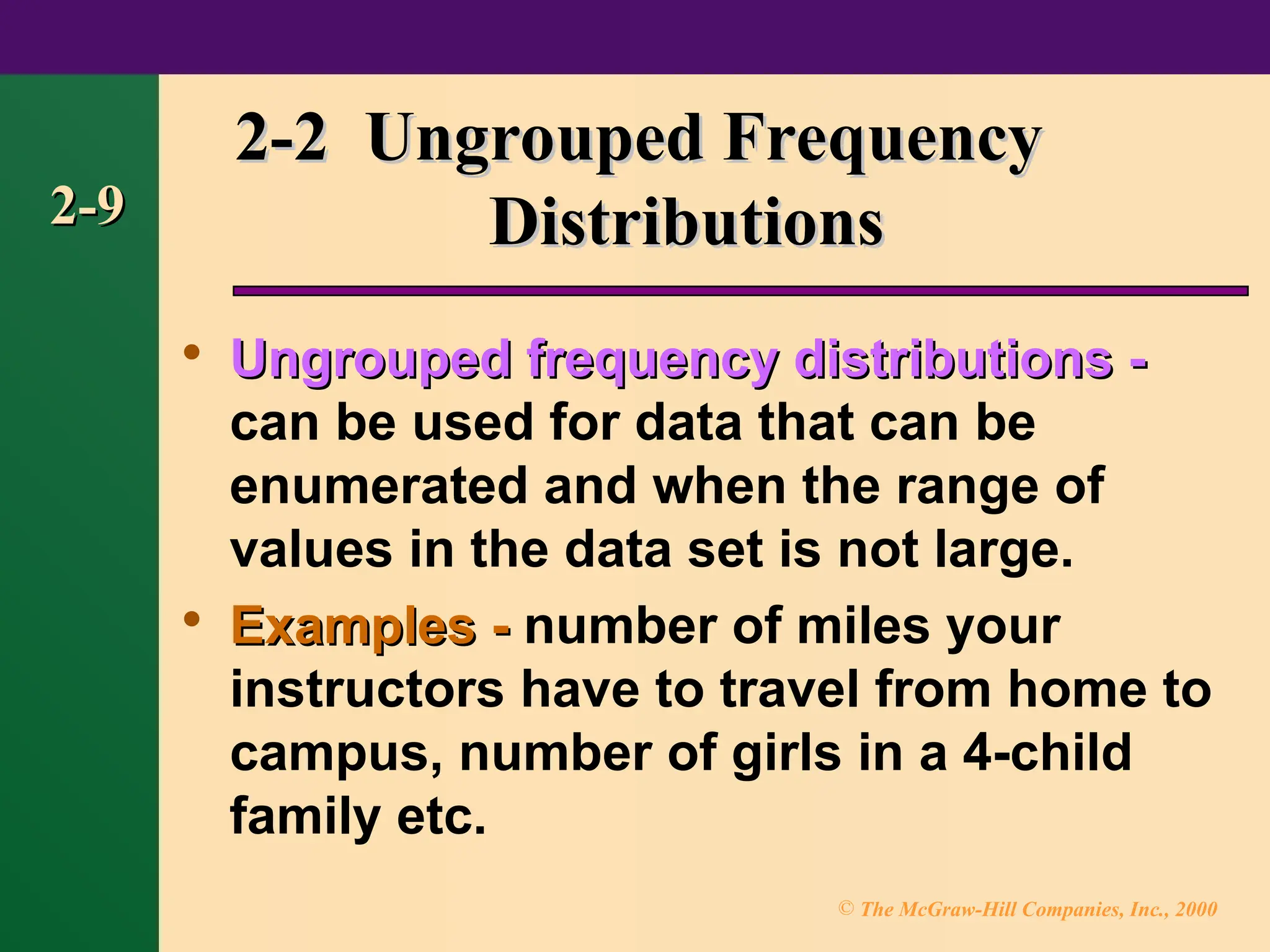 © The McGraw-Hill Companies, Inc., 2000
2-9
2-9
2-2 Ungrouped Frequency
2-2 Ungrouped Frequency
Distributions
Distributions

Ungrouped frequency distributions -
Ungrouped frequency distributions -
can be used for data that can be
enumerated and when the range of
values in the data set is not large.

Examples -
Examples - number of miles your
instructors have to travel from home to
campus, number of girls in a 4-child
family etc.
 