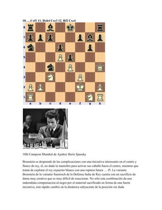 10. …Cxf1 11. Dxh4 Cxe3 12. Rf2 Cxc4
10th Campeon Mundial de Ajedrez Boris Spassky
Bronstein se desprende de las complicaciones con una iniciativa interesante en el centro y
flanco de rey, él, no duda la maniobra para activar sus caballo hacia el centro, mientras que
tratan de explotar el rey expuesto blanco con una ruptura futura … f5. La variante
Bronstein de la variante Saemisch de la Defensa India de Rey cuenta con un sacrificio de
dama muy creativa que es muy difícil de reaccionar. No sólo esta combinación da una
indemdiata compensacion al negro por el material sacrificado en forma de una fuerte
iniciativa, este rápido cambio en la dinámica subyacente de la posición sin duda
 