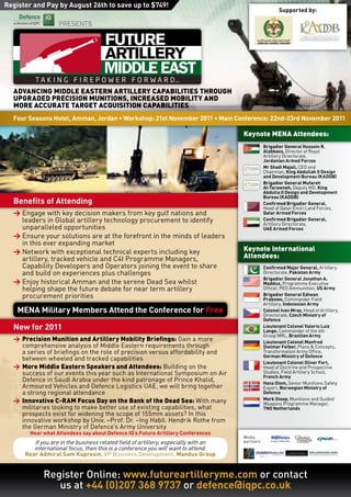 Register and Pay by August 26th to save up to $749!
                                                                                                       Supported by:

                   PRESENTS




                                     MIDDLE EAST
  ADvAnCIng	MIDDlE	EAStERn	ARtIllERy	CAPABIlItIES	thRough	
  uPgRADED	PRECISIon	MunItIonS,	InCREASED	MoBIlIty	AnD	
  MoRE	ACCuRAtE	tARgEt	ACquISItIon	CAPABIlItIES
  Four Seasons Hotel, Amman, Jordan • Workshop: 21st November 2011 • Main Conference: 22nd-23rd November 2011

                                                                                     Keynote	MEnA	Attendees:
                                                                                                Brigadier General Hussein R.
                                                                                                Alabbass, Director of Royal
                                                                                                Artillery Directorate,
                                                                                                Jordanian Armed Forces
                                                                                                Mr Shadi Majali, CEO and
                                                                                                Chairman, King Abdullah II Design
                                                                                                and Development Bureau (KADDB)
                                                                                                Brigadier General Mufareh
                                                                                                Al-Tarawneh, Deputy MD, King
                                                                                                Abdulla II Design and Development
                                                                                                Bureau (KADDB)
  Benefits of Attending                                                                         Confirmed Brigadier General,
                                                                                                Head of Qatar Emiri Land Forces,
  >	Engage with key decision makers from key gulf nations and                                   Qatar Armed Forces
    leaders in Global artillery technology procurement to identify                              Confirmed Brigadier General,
                                                                                                Artillery Directorate,
    unparalleled opportunities                                                                  UAE Armed Forces
  >	Ensure your solutions are at the forefront in the minds of leaders
    in this ever expanding market
  >	Network with exceptional technical experts including key                         Keynote	International		
    artillery, tracked vehicle and C4I Programme Managers,                           Attendees:
    Capability Developers and Operators joining the event to share                              Confirmed Major General, Artillery
    and build on experiences plus challenges                                                    Directorate, Pakistan Army
                                                                                                Brigadier General Jonathan A.
  >	Enjoy historical Amman and the serene Dead Sea whilst                                       Maddux, Programme Executive
    helping shape the future debate for near term artillery                                     Officer, PEO Ammunition, US Army
    procurement priorities                                                                      Brigadier General Ediwan
                                                                                                Prabowo, Commander Field
                                                                                                Artillery, Indonesian Army
    MENA Military Members Attend the Conference for Free                                        Colonel Ivan Mraz, Head of Artillery
                                                                                                Directorate, Czech Ministry of
                                                                                                Defence
  New for 2011                                                                                  Lieutenant Colonel Valerio Luiz
                                                                                                Lange, Commander of the 6th
                                                                                                Group MRL, Brazilian Army
  >	 Precision	Munition	and	Artillery	Mobility	Briefings: Gain a more                           Lieutenant Colonel Manfred
     comprehensive analysis of Middle Eastern requirements through                              Dietmar Felber, Plans & Concepts,
     a series of briefings on the role of precision versus affordability and                    Transformation Army Office,
                                                                                                German Ministry of Defence
     between wheeled and tracked capabilities
                                                                                                Lieutenant Colonel Oliver Fort,
  >	 More	Middle	Eastern	Speakers	and	Attendees: Building on the                                Head of Doctrine and Prospective
     success of our events this year such as International Symposium on Air                     Studies, Field Artillery School,
                                                                                                French Army
     Defence in Saudi Arabia under the kind patronage of Prince Khalid,                         Hans Oiom, Senior Munitions Safety
     Armoured Vehicles and Defence Logistics UAE, we will bring together                        Expert, Norwegian Ministry of
     a strong regional attendance                                                               Defence
  >	 Innovative	C-RAM	Focus	Day	on	the	Bank	of	the	Dead	Sea: With many                          Mark Stoop, Munitions and Guided
                                                                                                Weapons Programme Manager,
     militaries looking to make better use of existing capabilities, what                       TNO Netherlands
     prospects exist for widening the scope of 155mm assets? In this
     innovative workshop by Univ. –Prof. Dr. –Ing Habil. Hendrik Rothe from
     the German Ministry of Defence’s Army University
       Hear what Attendees say about Defence IQ’s Future Artillery Conferences
                                                                                     Media
         If you are in the business related field of artillery, especially with an   partners
         international focus, then this is a conference you will want to attend.
      Rear Admiral Sam Kupresin, VP Business Development, Mandus Group


             Register Online: www.futureartilleryme.com or contact
                us at +44 (0)207 368 9737 or defence@iqpc.co.uk
 