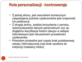 Dziennikarstwo internetowe Z jednej strony, jest warunkiem koniecznym zaspokajania potrzeb użytkowników jest znajomość ich preferencji Z drugiej strony, analiza korzystania z serwisu, wykorzystywanie danych personalnych czy np. dogłębna weryfikacja historii zakupu w sklepie internetowym jest naruszeniem prywatności użytkownika Powodem protestów jest często brak podstawowej wiedzy informatycznej oraz brak zaufania do instytucji (nadawcy treści).  