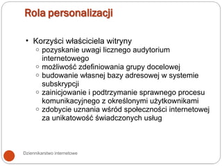 Dziennikarstwo internetowe Korzyści właściciela witryny pozyskanie uwagi licznego audytorium internetowego możliwość zdefiniowania grupy docelowej budowanie własnej bazy adresowej w systemie subskrypcji zainicjowanie i podtrzymanie sprawnego procesu komunikacyjnego z określonymi użytkownikami zdobycie uznania wśród społeczności internetowej za unikatowość świadczonych usług 