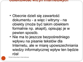 Dziennikarstwo internetowe Obecnie dzieli się zawartość dokumentu - a więc i witryny - na obiekty (może być takim obiektem formalnie np. akapit), opisując je w pewien sposób. Nie ma to jeszcze bezpośredniego wpływu na pisanie tekstów dla Internetu, ale w miarę upowszechniania wiedzy informatycznej wpływ ten będzie rósł 