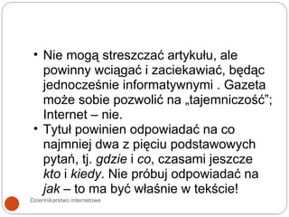 Dziennikarstwo internetowe Nie mogą streszczać artykułu, ale powinny wciągać i zaciekawiać, będąc jednocześnie informatywnymi . Gazeta może sobie pozwolić na „tajemniczość”; Internet – nie. Tytuł powinien odpowiadać na co najmniej dwa z pięciu podstawowych pytań, tj.  gdzie  i  co , czasami jeszcze  kto  i  kiedy . Nie próbuj odpowiadać na  jak  – to ma być właśnie w tekście! 