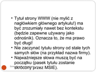 Dziennikarstwo internetowe Tytuł strony WWW (nie mylić z nagłówkiem głównego artykułu!) ma być zrozumiały nawet bez kontekstu (będzie zapewne używany jako odnośnik). Oznacza to, że ma prawo być długi!  Nie zaczynać tytułu strony od stale tych samych słów (na przykład nazwa firmy). Najważniejsze słowa muszą być na początku (pasek tytułu zostanie skrócony przez MSIE). 