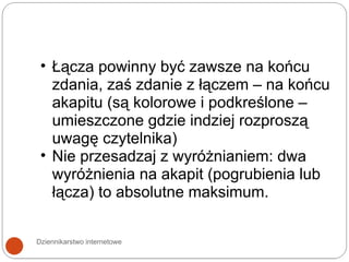 Dziennikarstwo internetowe Łącza powinny być zawsze na końcu zdania, zaś zdanie z łączem – na końcu akapitu (są kolorowe i podkreślone – umieszczone gdzie indziej rozproszą uwagę czytelnika) Nie przesadzaj z wyróżnianiem: dwa wyróżnienia na akapit (pogrubienia lub łącza) to absolutne maksimum. 