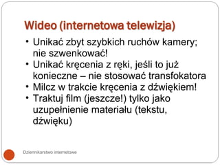 Dziennikarstwo internetowe Unikać zbyt szybkich ruchów kamery; nie szwenkować! Unikać kręcenia z ręki, jeśli to już konieczne – nie stosować transfokatora Milcz w trakcie kręcenia z dźwiękiem! Traktuj film (jeszcze!) tylko jako uzupełnienie materiału (tekstu, dźwięku) 