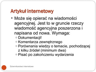 Dziennikarstwo internetowe Może się opierać na wiadomości agencyjnej. Jest to w gruncie rzeczy wiadomość agencyjna poszerzona i napisana od nowa. Wymaga: Dokumentacji! Komentarza zewnętrznego Porównania wiedzy o temacie, pochodzącej z kilku źródeł (minimum dwa) Pisać po zakończeniu wydarzenia 