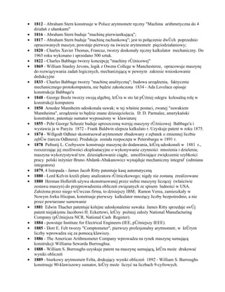•   1812 - Abraham Stern konstruuje w Polsce arytmometr ręczny "Machina arithmetyczna do 4
    działań z ułamkami"
•   1816 - Abraham Stern buduje "machinę pierwiastkującą";
•   1817 - Abraham Stern buduje "machinę rachunkową"; jest to połączenie dwóch poprzednio
    opracowanych maszyn; powstaje pierwszy na świecie arytmometr pięciodziałaniowy;
•   1820 - Charles Xavier Thomas, Francuz, tworzy doskonały ręczny kalkulator mechaniczny. Do
    1965 roku wykonano i sprzedano 500 sztuk.
•   1822 - Charles Babbage tworzy koncepcję "machiny różnicowej"
•   1869 - William Stanley Jevons, logik z Owens College w Manchesterze, opracowuje maszynę
    do rozwiązywania zadań logicznych, mechanizującą w pewnym zakresie wnioskowanie
    dedukcyjne
•   1833 - Charles Babbage tworzy "machinę analityczną"; budowa urządzenia, faktycznie
    mechanicznego protokomputera, nie będzie zakończona 1834 - Ada Lovelace opisuje
    konstrukcje Babbage'a
•   1848 - George Boole tworzy swoją algebrę, która w sto lat później odegra kolosalną rolę w
    konstrukcji komputera
•   1850 Amedee Mannheim udoskonala suwak; w tej właśnie postaci, zwanej "suwakiem
    Mannheima", urządzenie to będzie znane dziesięciolecia. D. D. Parmalee, amerykański
    konstruktor, patentuje sumator wyposażony w klawiaturę
•   1855 - Pehr George Scheutz buduje uproszczoną wersję maszyny różnicowej Babbage'a i
    wystawia ja w Paryżu 1872 - Frank Baldwin ulepsza kalkulato r. Uzyskuje patent w roku 1875.
•   1874 - Willgodt Odhner skonstruował arytmometr zbudowany z zębatek o zmiennej liczbie
    zębów (tarcza Odhnera). Produkcja została rozpoczęta w Petersburgu w 1891 r.
•   1878 Pafnutij L. Czebyszew konstruuje maszynę do dodawania, którą udoskonali w 1881 r.,
    rozszerzając jej możliwości eksploatacyjne o wykonywanie czynności mnożenia i dzielenia;
    maszyna wykorzystywał tzw. dziesiątkowanie ciągłe, umożliwiające zwiększenie szybkości
    pracy polski inżynier Bruno Abdank-Abakanowicz wynajduje mechaniczny integraf (odmiana
    integratora)
•   1879, 4 listopada - James Jacob Ritty patentuje kasę automatyczną
•   1880 - Lord Kelvin kreśli plany analizatora różniczkowego; nigdy nie zostaną zrealizowane
•   1880 Herman Hollerith używa skonstruowanej przez siebie maszyny liczącej (właściwie
    zestawu maszyn) do przeprowadzenia obliczeń związanych ze spisem ludności w USA.
    Założona przez niego wówczas firma, to dzisiejszy IBM; Ramon Verea, zamieszkały w
    Nowym Jorku Hiszpan, konstruuje pierwszy kalkulator mnożący liczby bezpośrednio, a nie
    przez powtarzane sumowanie
•   1881 Edwin Thacher patentuje kolejne udoskonalenie suwaka James Ritty sprzedaje swój
    patent niejakiemu Jacobowi H. Eckertowi, który poźniej założy National Manufacturing
    Company (późniejsza NCR, National Cash Register).
•   1884 - powstaje Institute for Electrical Engineers (IEE, późniejszy IEEE).
•   1885 - Dorr E. Felt tworzy "Comptometer", pierwszy profesjonalny arytmometr, w którym
    liczby wprowadza się za pomocą klawiszy.
•   1886 - The American Arithmometer Company wprowadza na rynek maszynę sumującą
    konstrukcji Williama Sewarda Burroughsa.
•   1888 - William S. Burroughs uzyskuje patent na maszynę sumującą, która może drukować
    wyniki obliczeń
•   1889 - biurkowy arytmometr Felta, drukujący wyniki obliczeń 1892 - William S. Burroughs
    konstruuje 90-klawiszowy sumator, który może liczyć na liczbach 9-cyfrowych.
 