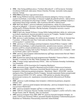 •   1936 - Alan Turing publikuje pracę o "liczbach obliczalnych", w której inaczej formułuje
    twierdzenie Gödla (zob. także prace Alonzo Churcha). Powstaje niezwykle ważne pojęcie
    maszyny Turinga
•   1936-1946 Konrad Zuse i jego pierwsze prace.
•   1938 George Philbrick konstruje elektroniczną maszynę analogową. Używa w nej jako
    wyjścia oscyloskopu, co powoduje, że maszyna wygląda jak jednooki potwór; stąd jej nazwa
    Polyphemus, nawiązująca do mitycznego Cyklopa. Claude E. Shannon publikuje rozprawę o
    reprezentacji klasycznego rachunku zdań za pomocą obwodów elektrycznych
•   1939 Bell Labs Model 1, pierwszy kalkulator przekaźnikowy, zdolny do wykonywania
    obliczeń na odległość ; 1 stycznia w garażu w Kalifornii powstaje firma Hewlett-Packard jako
    spółka panów Williama Hewletta i Davida Packarda. O kolejności nazwisk w nazwie
    zadecydował rzut monetą.
•   1940 W Bell Labs, Samuel Williams i George Stibitz budują kalkulator zdolny do rachowania
    na liczbach zespolonych; maszyna poczatkowo nazywa się "Complex Number Calculator";
    później staje się znana jako "Model I Relay Calculator".
•   1941 pierwszy w pełni działający (nie elektroniczny) komputer: Z3, twórca: dr Konrad Zuse
    9 września - w Bronxville (stan New York) rodzi się Dennis MacAlistair Ritchie, haker,
    twórca języka C i systemu Unix.
•   1942 - pierwszy w USA działający prototyp komputera Atanasoff-Berry Computer (ABC)
•   1943 pierwsza działająca, w pełni programowalna, specjalizowana maszyna cyfrowa (do
    łamania szyfrów), seryjnie produkowana: Colosssus; rozpoczyna się projekt ENIAC; w
    Nowym Orleanie, Luizjana rodzi się Ken Thompson, twórca systemu Unix ; 6 sierpnia - rodzi
    się Joe Postel, jeden z ojców Internetu
•   1944 - pierwszy duży komputer elektromechaniczny ogólnego zastosowania Harvard Mark I
    (inna nazwa - IBM ASCC)
•   1945 Konrad Zuse opracowuje język programowania Plankalkül Vannevar Bush w „Atlantic
    Monthly” w artykule As We May Think formułuje idee hipertekstu
•   1946 15 lutego zostaje zaprezentowany ENIAC; John von Neumann formułuje Architekturę
    Von Neumanna
•   1947 - założenie ACM (Association for Computing Machinery)
•   1948 utworzenie Grupy Aparatów Matematycznych (GAM) w Państwowym Instytucie
    Matematycznym (PIM) w Warszawie; kierownik Henryk Greniewski. pierwszy prototyp
    komputera z elektroniczną pamięcią programu - Manchester Mark I ANACOM - maszyna
    analogowa firmy Westinghouse Electric Company brytyjski matematyk Hartree przepowiadał:
    "jedna maszyna EDSAC (512 słów pamięci, 1000 operacji na sekundę, brak pamięci
    pomocniczej) wystarczy do zaspokojenia wszystkich potrzeb obliczeniowych Wielkiej
    Brytanii".
•   1949 - pierwszy w pełni działający duży komputer z elektroniczną pamięcią programu:
    EDSAC 1950
•   1950 GAM-1 - pierwszy poski komputer doświadczalny; pierwszy komputer liczący w czasie
    rzeczywistym Whirlwind I
•   1951 - pierwszy komputer dostępny ogólnie w wolnej sprzedaży: UNIVAC I
•   1952 - EDVAC ("Electronic Discrete Variable Automatic Computer"); wśród twórców: John
    Presper Eckert, John W. Mauchly, John von Neumann.
•   1953 pierwszy komputer firmy IBM: IBM 701; pierwszy brytyjski komputer dostępny na
    rynku: LEO (Lyons Electronic Office) powstanie Katedry Konstrukcji Telekomunikacyjnych i
    Radiofonii na Politechnice Warszawskiej; kierownik Antoni Kiliński.
 