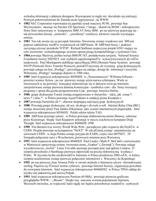 wchodzą informacje z płatnym dostępem. Rozwiązanie to nigdy nie doczekało się realizacji.
    Pewnym pokrewieństwem do Xanadu może legitymować się WWW.
•   1982 NEC Corporation wprowadza na japoński rynek maszyny PC98; powstaje Sun
    Microsystems; ukazuje się Sinclair ZX Spectrum; 1 lutego - ukazał się 80286 - mikroprocesor
    firmy Intel zastosowany w komputerze IBM AT firmy IBM. po raz pierwszy pojawiają się -
    tak powszechne dzisiaj -„śmieszki”, „emotikony” (smileys), tekstowe znaczki wyrażające
    emocje.
•   1983 Ten rok uważa się za początek Internetu. Stworzona zostaje wojskowa sieć MILnet
    poprzez oddzielenie węzłów wojskowych od ARPAnetu. W ARPAnet hosty i podsieci
    zaczynają używać protokołu TCP/IP. Richard Stallman rozpoczyna projekt GNU mający na
    celu stworzenie wolnodostępnego systemu operacyjnego kompatybilnego z systemem Unix.
•   1984 powstaje Mazovia, polska wersja IBM PC/XT, produkowana seryjnie; National Science
    Foundation tworzy NSFNET, sieć szybkich superkomputerów wykorzystywanych do celów
    naukowych. Paul Mockapetris publikuje specyfikację DNS (Domain Name System). powstaje
    NNTP (Network News Transfer Protocol), protokół używany do wymiany grup dyskusyjnych;
    powstaje usługa on-line „Prodigy”, pozwalająca na zakupy, dostęp do informacji i rozrywki.
    Wdrożenie „Prodigy” następuje dopiero w 1988 roku.
•   1985 Intel wypuszcza mikroprocesor 80386DX w „Neuromancerze” Williama Gibsona -
    powieści science fiction - po raz pierwszy zostaje użyta nazwa cyberspace. Wiele ze
    stworzonych w tej powieści koncepcji materializuje się w dalszym rozwoju Internetu.
    zarejestrowana zostaje pierwsza domena komercyjna - symbolics.com - dla firmy tworzącej
    programy i sprzęt dla języka programowania Lisp. powstaje America Online.
•   1986 grupy dyskusyjne Usenet zostają zorganizowane w hierarchie – takie, jak comp.*,
    news.* i misc.*. w Polsce powstaje węzeł Fidonet w redakcji pisma Kompute r.
•   1987 powstaje hierarchia alt.* - obecnie skupiającą najwięcej grup dyskusyjnych
•   1988 Powstają grupy dyskusyjne: alt.sex, alt.drugs i alt.rock-n-roll. Internet Relay Chat (IRC)
    zostaje stworzony przez Fina Jarkko Oikarinena jako system internetowych pogawędek. Intel
    wypuszcza mikroprocesor 80386SX. Polski edytor tekstu TAG.
•   1989 ARPAnet przestaje istnieć. w Polsce powstaje elektroniczne pismo Donosy, założone
    przez Ksawerego Stojdę Gari Kasparow pokonuje w meczu szachowym komputer Deep
    Thought Intel wypuszcza mikroprocesor 80486DX 1990
•   1990 Tim Berners-Lee tworzy World Wide Web - początkowo jako wsparcie dla fizyków w
    CERN. Projekt powstaje na komputerze "NeXT". W rok później zostaje zainstalowany na
    serwerach CERN. w maju Polska zostaje przyjęta do EARN, części sieci BITNET. 28
    listopada połączenie sieci z Wrocławiem, pierwszym miastem poza Warszawą.
•   1991 Intel wypuszcza mikroprocesor 80486SX Paul Linder i Mark P. McCahil z uniwersytetu
    w Minessocie opracowują system tworzenia menu „Gopher” („Świstak”). Powstaje usługa
    wyszukiwawcza „Archie”. Linus Torvalds anonsuje początek prac nad jądrem Linuksa. 23
    sierpnia przychodzi z Hamburga pierwsza odpowiedź na pocztę elektroniczną wysłaną z
    Polski. W styczniu liczba użytkowników Internetu w Polsce przekracza 2000 osób, w końcu
    sierpnia uruchomione zostaje pierwsze połączenie internetowe z Warszawy do Kopenhagi.
•   1992 po raz pierwszy Jean Armour Polly w swoim artykule o Internecie używa sformułowania
    surfing. Pojawia się również termin cybersex; powstaje Internet Society, organizacja powołana
    do rozwijania Internetu. Intel wypuszcza mikroprocesor 80486DX2 w Polsce TPSA oddaje do
    użytku sieć pakietową pod nazwą Polpak.
•   1993 Intel wypuszcza mikroprocesor Pentium 60 MHz; powstaje pierwsza graficzna
    przeglądarka WWW: - „Mosaic”. Dzięki niej znacznie wzrasta popularność Internetu.
    Microsoft stwierdza, że większość ludzi nigdy nie będzie potrzebować modemów szybszych
 