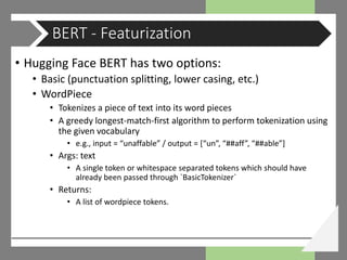 • Hugging Face BERT has two options:
• Basic (punctuation splitting, lower casing, etc.)
• WordPiece
• Tokenizes a piece of text into its word pieces
• A greedy longest-match-first algorithm to perform tokenization using
the given vocabulary
• e.g., input = “unaffable” / output = [“un”, “##aff”, “##able”]
• Args: text
• A single token or whitespace separated tokens which should have
already been passed through `BasicTokenizer`
• Returns:
• A list of wordpiece tokens.
BERT - Featurization
 