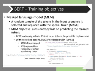 • Masked language model (MLM)
• A random sample of the tokens in the input sequence is
selected and replaced with the special token [MASK]
• MLM objective: cross-entropy loss on predicting the masked
tokens
• BERT uniformly selects 15% of input tokens for possible replacement
• Of the selected tokens, 80% are replaced with [MASK]
• 10% left unchanged
• 10% replaced by a
randomly selected
vocabulary token
BERT – Training objectives
(THESE code from Google BERT)
 
