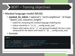 • Masked language model (MLM)
• masked_lm_labels: (`optional`) ``torch.LongTensor`` of shape
``(batch_size, sequence_length)``:
• Labels for computing the masked language modeling loss
• Indices should be in ``[-1, 0, ..., config.vocab_size]``
• Tokens with indices set to ``-1`` are ignored (masked), the loss is only
computed for the tokens with labels in ``[0, ..., config.vocab_size]``
• Example:
BERT – Training objectives
 