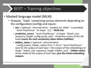• Masked language model (MLM)
• Outputs: `Tuple` comprising various elements depending on
the configuration (config) and inputs:
• loss: (`optional`, returned when ``masked_lm_labels`` is provided)
``torch.FloatTensor`` of shape ``(1,)``: MLM loss
• prediction_scores: ``torch.FloatTensor`` of shape ``(batch_size,
sequence_length, config.vocab_size)``: Prediction scores of the LM
head (scores for each vocabulary token before SoftMax)
• hidden_states: (`optional`, returned when
``config.output_hidden_states=True``): list of ``torch.FloatTensor``
(one for the output of each layer + the output of the embeddings) of
shape ``(batch_size, sequence_length, hidden_size)``: Hidden-states
of the model at the output of each layer plus the initial embedding
outputs
BERT – Training objectives
 
