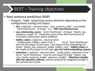 • Next sentence prediction (NSP)
• Outputs: `Tuple` comprising various elements depending on the
configuration (config) and inputs:
• loss: (`optional`, returned when ``next_sentence_label`` is provided)
``torch.FloatTensor`` of shape ``(1,)``: NSP (classification) loss
• seq_relationship_scores: ``torch.FloatTensor`` of shape ``(batch_size,
sequence_length, 2)``: Prediction scores of the NSP head (scores of
True/False continuation before SoftMax).
• hidden_states: (`optional`, returned when
``config.output_hidden_states=True``): list of ``torch.FloatTensor``
(one for the output of each layer + the output of the embeddings) of
shape ``(batch_size, sequence_length, hidden_size)``: Hidden-states of
the model at the output of each layer plus the initial embedding outputs.
• attentions: (`optional`, returned when ``config.output_attentions=True``)
list of ``torch.FloatTensor`` (one for each layer) of shape ``(batch_size,
num_heads, sequence_length, sequence_length)``: Attentions weights
after the attention softmax, used to compute the weighted average in
the self-attention heads.
BERT – Training objectives
 