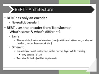 • BERT has only an encoder
• No explicit decoder!
• BERT uses the encoder from Transformer
– What’s same & what’s different?
• Same
• The module & submodule structure (multi-head attention, scale-dot
product, in-out framework etc.)
• Different
• No unidirectional restriction in the output layer while training
• Why BERT is ``B’’ERT
• Two simple tasks (will be explained)
BERT - Architecture
 