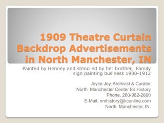 1909 Theatre Curtain
Backdrop Advertisements
in North Manchester, IN
Painted by Henney and stenciled by her brother, Family
sign painting business 1900-1912
Joyce Joy, Archivist & Curator
North Manchester Center for History
Phone, 260-982-2600
E-Mail, nmhistory@kconline.com
North Manchester, IN.
 
