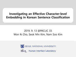 Human Interface Laboratory
Investigating an Effective Character-level
Embedding in Korean Sentence Classification
2019. 9. 13 @PACLIC 33
Won Ik Cho, Seok Min Kim, Nam Soo Kim
 