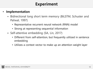 Experiment
• Implementation
 Bidirectional long short term memory (BiLSTM, Schuster and
Paliwal, 1997)
• Representative recurrent neural network (RNN) model
• Strong at representing sequential information
 Self-attentive embedding (SA, Lin, 2017)
• Different from self-attention, but frequently utilized in sentence
embedding
• Utilizes a context vector to make up an attention weight layer
12
 