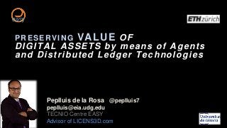 PRESERVING VALUE OF
DIGITAL ASSETS by means of Agents
and Distributed Ledger Technologies
Peplluis de la Rosa @peplluis7
peplluis@eia.udg.edu
TECNIO Centre EASY
Advisor of LICENS3D.com
 