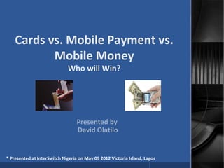 Cards vs. Mobile Payment vs.
Mobile Money
Who will Win?
Presented by
David Olatilo
* Presented at InterSwitch Nigeria on May 09 2012 Victoria Island, Lagos
 
