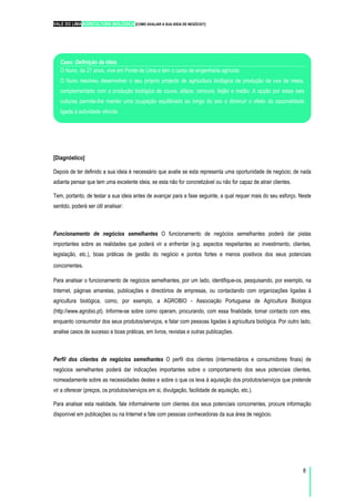 VALE DO LIMA AGRICULTURA BIOLÓGICA [COMO AVALIAR A SUA IDEIA DE NEGÓCIO?]
8
[Diagnóstico]
Depois de ter definido a sua ideia é necessário que avalie se esta representa uma oportunidade de negócio; de nada
adianta pensar que tem uma excelente ideia, se esta não for concretizável ou não for capaz de atrair clientes.
Tem, portanto, de testar a sua ideia antes de avançar para a fase seguinte, a qual requer mais do seu esforço. Neste
sentido, poderá ser útil analisar:
Funcionamento de negócios semelhantes O funcionamento de negócios semelhantes poderá dar pistas
importantes sobre as realidades que poderá vir a enfrentar (e.g. aspectos respeitantes ao investimento, clientes,
legislação, etc.), boas práticas de gestão do negócio e pontos fortes e menos positivos dos seus potenciais
concorrentes.
Para analisar o funcionamento de negócios semelhantes, por um lado, identifique-os, pesquisando, por exemplo, na
Internet, páginas amarelas, publicações e directórios de empresas, ou contactando com organizações ligadas à
agricultura biológica, como, por exemplo, a AGROBIO - Associação Portuguesa de Agricultura Biológica
(http://www.agrobio.pt). Informe-se sobre como operam, procurando, com essa finalidade, tomar contacto com eles,
enquanto consumidor dos seus produtos/serviços, e falar com pessoas ligadas à agricultura biológica. Por outro lado,
analise casos de sucesso e boas práticas, em livros, revistas e outras publicações.
Perfil dos clientes de negócios semelhantes O perfil dos clientes (intermediários e consumidores finais) de
negócios semelhantes poderá dar indicações importantes sobre o comportamento dos seus potenciais clientes,
nomeadamente sobre as necessidades destes e sobre o que os leva à aquisição dos produtos/serviços que pretende
vir a oferecer (preços, os produtos/serviços em si, divulgação, facilidade de aquisição, etc.).
Para analisar esta realidade, fale informalmente com clientes dos seus potenciais concorrentes, procure informação
disponível em publicações ou na Internet e fale com pessoas conhecedoras da sua área de negócio.
Caso: Definição da Ideia
O Nuno, de 27 anos, vive em Ponte de Lima e tem o curso de engenharia agrícola.
O Nuno resolveu desenvolver o seu próprio projecto de agricultura biológica de produção de uva de mesa,
complementado com a produção biológica de couve, alface, cenoura, feijão e melão. A opção por estas seis
culturas permite-lhe manter uma ocupação equilibrada ao longo do ano e diminuir o efeito da sazonalidade
ligada à actividade vitícola.
 