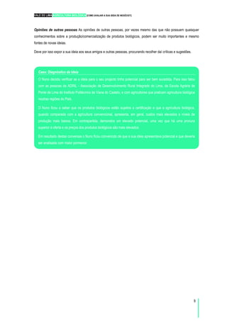 VALE DO LIMA AGRICULTURA BIOLÓGICA [COMO AVALIAR A SUA IDEIA DE NEGÓCIO?]
9
Opiniões de outras pessoas As opiniões de outras pessoas, por vezes mesmo das que não possuem quaisquer
conhecimentos sobre a produção/comercialização de produtos biológicos, podem ser muito importantes e mesmo
fontes de novas ideias.
Deve por isso expor a sua ideia aos seus amigos e outras pessoas, procurando recolher daí críticas e sugestões.
Caso: Diagnóstico da Ideia
O Nuno decidiu verificar se a ideia para o seu projecto tinha potencial para ser bem sucedida. Para isso falou
com as pessoas da ADRIL - Associação de Desenvolvimento Rural Integrado do Lima, da Escola Agrária de
Ponte de Lima do Instituto Politécnico de Viana do Castelo, e com agricultores que praticam agricultura biológica
noutras regiões do País.
O Nuno ficou a saber que os produtos biológicos estão sujeitos a certificação e que a agricultura biológica,
quando comparada com a agricultura convencional, apresenta, em geral, custos mais elevados e níveis de
produção mais baixos. Em contrapartida, demonstra um elevado potencial, uma vez que há uma procura
superior à oferta e os preços dos produtos biológicos são mais elevados.
Em resultado destas conversas o Nuno ficou convencido de que a sua ideia apresentava potencial e que deveria
ser analisada com maior pormenor.
 
