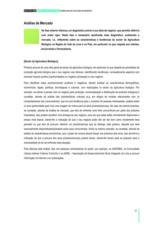 VALE DO LIMA AGRICULTURA BIOLÓGICA [COMO AVALIAR A SUA IDEIA DE NEGÓCIO?]
11
Análise de Mercado
Na fase anterior efectuou um diagnóstico prévio à sua ideia de negócio, que permitiu defini-la
com maior rigor. Nesta fase é necessário aprofundar esse diagnóstico, analisando o
mercado, i.e., reflectindo sobre as características e tendências do sector da Agricultura
Biológica na Região do Vale do Lima e no País, em particular no que respeita aos clientes,
concorrentes e fornecedores.
[Sector da Agricultura Biológica]
Primeiro procure ter uma ideia geral do sector da agricultura biológica, em particular no que respeita às actividades de
produção agrícola biológica que o seu negócio visa oferecer, identificando tendências, nomeadamente aspectos com
eventual impacto positivo (oportunidades) ou negativo (ameaças) no seu negócio.
Para identificar estes acontecimentos positivos e negativos, deverá analisar as características demográficas,
económicas, legais, políticas, tecnológicas e culturais, com implicações no sector da agricultura biológica. Por
exemplo, se estiver a pensar criar um negócio para produção, comercialização e distribuição de produtos biológicos e
constatar, através da análise das características culturais (e.g. em artigos de revistas relacionados com os
comportamentos dos consumidores), que há uma tendência para o aumento de pessoas interessadas, poderá existir
aí uma oportunidade para criar uma imagem de marca para os seus produtos/serviços. No caso da mesma empresa,
se constatar, através da análise de mercado, que terá de enfrentar uma forte concorrência por parte dos produtos
importados, isso poderá constituir uma ameaça ao seu negócio, uma vez que estes estão normalmente disponíveis a
preços mais baixos; dando-lhe a indicação de que o seu negócio pode não ser tão bom como inicialmente teria
pensado ou que terá de procurar oferecer um produto/serviço que se distinga, pela positiva, daquele que será
eventualmente disponibilizado/prestado pelos seus concorrentes. Ainda no mesmo exemplo, se constatar, através da
análise às características económicas, que o poder de compra deverá baixar nos próximos dois anos, isso dar-lhe-á a
indicação de que a procura dos seus produtos/serviços poderá baixar, dando-lhe tempo para se preparar para a
eventualidade de ter de enfrentar essa situação.
Para efectuar esta análise, fale com pessoas conhecedoras do sector, por exemplo, na AGROBIO, na Comunidade
Urbana Valimar (Valimar ComUrb) e na ADRIL - Associação de Desenvolvimento Rural Integrado do Lima e procure
informação na Internet e em publicações.
 