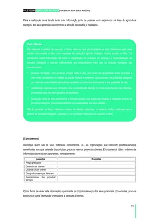 VALE DO LIMA AGRICULTURA BIOLÓGICA [COMO AVALIAR A SUA IDEIA DE NEGÓCIO?]
13
Para a realização desta tarefa tente obter informação junto de pessoas com experiência na área da agricultura
biológica, dos seus potenciais concorrentes e através de estudos já realizados.
[Concorrentes]
Identifique quem são os seus potenciais concorrentes, i.e., as organizações que oferecem produtos/serviços
semelhantes aos que pretende disponibilizar, para os mesmos potenciais clientes. É fundamental obter o máximo de
informação sobre os seus oponentes, nomeadamente:
Aspectos Respostas
Preços praticados
Quem são os clientes
Quantos são os clientes
Que produtos/serviços oferecem
Características dos produtos/
serviços
Como forma de obter esta informação experimente os produtos/serviços dos seus potenciais concorrentes, procure
brochuras e outra informação promocional e consulte a Internet.
Caso: Clientes
Para efectuar a análise de mercado, o Nuno observou que produtos/serviços eram oferecidos pelos seus
actuais concorrentes e falou com empresas de produção agrícola biológica noutros pontos do País. Tal
permitiu-lhe extrair informação útil sobre a organização do processo de produção e comercialização de
produtos biológicos e concluir relativamente aos consumidores finais que os produtos biológicos são
procurados por:
pessoas da Região, com poder de compra médio e alto, com níveis de escolaridade acima da média e
com mais consciência em matéria de saúde humana e ambiente, que procuram nos produtos biológicos
um meio de manter hábitos alimentares saudáveis e uma forma de aumentar a sua qualidade de vida;
restaurantes regionais que começam a ter uma redobrada atenção no modo de confecção das refeições,
procurando cada vez mais produtos de qualidade;
postos de venda de bens alimentares e mercados locais, que tentam dar resposta à crescente procura de
produtos biológicos, procurando satisfazer as necessidades dos seus clientes.
Não foi possível, ao Nuno, estimar o número de clientes potenciais, no entanto, foi-lhe confirmado que a
procura de produtos biológicos, incluindo a uva e produtos hortícolas, era superior à oferta.
 