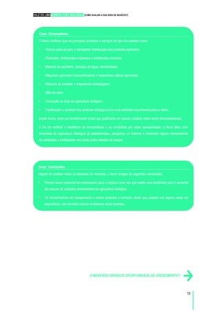 VALE DO LIMA AGRICULTURA BIOLÓGICA [COMO AVALIAR A SUA IDEIA DE NEGÓCIO?]
15
O MERCADO OFERECE OPORTUNIDADE DE CRESCIMENTO?
Caso: Fornecedores
O Nuno verificou que os principais produtos e serviços de que iria precisar eram:
Veículo pick-up para o transporte/ distribuição dos produtos agrícolas;
Pesticidas, fertilizantes orgânicos e fertilizantes minerais;
Material de escritório, serviços de água, electricidade;
Máquinas agrícolas (motocultivadora e respectivas alfaias agrícolas);
Máquina de embalar e respectivas embalagens;
Mão-de-obra;
Formação na área da agricultura biológica;
Certificação e controlo dos produtos biológicos por uma entidade reconhecida para o efeito.
Desta forma, seria um investimento inicial que justificaria um estudo cuidado sobre os/as fornecedores/as.
A fim de verificar a existência de fornecedores e as condições por estes apresentadas, o Nuno falou com
empresas de Agricultura Biológica já estabelecidas, pesquisou na Internet e contactou alguns fornecedores
de pesticidas e fertilizantes aos quais pediu tabelas de preços.
Caso: Conclusões
Depois de analisar todos os aspectos do mercado, o Nuno chegou às seguintes conclusões:
Parece haver potencial de crescimento para o negócio uma vez que existe uma tendência para o aumento
da procura de produtos provenientes da agricultura biológica;
Os fornecimentos de equipamento e outros produtos e serviços, ainda que possam em alguns casos ser
específicos, não deverão colocar problemas muito grandes.
 