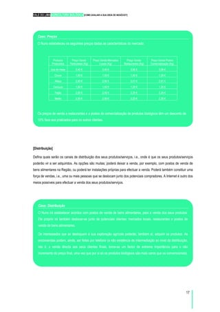 VALE DO LIMA AGRICULTURA BIOLÓGICA [COMO AVALIAR A SUA IDEIA DE NEGÓCIO?]
17
[Distribuição]
Defina quais serão os canais de distribuição dos seus produtos/serviços, i.e., onde é que os seus produtos/serviços
poderão vir a ser adquiridos. As opções são muitas; poderá deixar a venda, por exemplo, com postos de venda de
bens alimentares na Região, ou poderá ter instalações próprias para efectuar a venda. Poderá também constituir uma
força de vendas, i.e., uma ou mais pessoas que se deslocam junto dos potenciais compradores. A Internet é outro dos
meios possíveis para efectuar a venda dos seus produtos/serviços.
Caso: Preços
O Nuno estabeleceu os seguintes preços dadas as características do mercado:
Produtos
Produzidos
Preço Venda
Particulares (Kg)
Preço Venda Mercados
Locais (Kg)
Preço Venda
Restaurantes (Kg)
Preço Venda Postos
Comercialização (Kg)
Uva de mesa 3,40 € 3,40 € 3,06 € 3,06 €
Couve 1,50 € 1,50 € 1,35 € 1,35 €
Alface 2,90 € 2,90 € 2,61 € 2,61 €
Cenoura 1,50 € 1,50 € 1,35 € 1,35 €
Feijão 2,50 € 2,50 € 2,25 € 2,25 €
Melão 2,50 € 2,50 € 2,25 € 2,25 €
Os preços de venda a restaurantes e a postos de comercialização de produtos biológicos têm um desconto de
10% face aos praticados para os outros clientes.
Caso: Distribuição
O Nuno irá estabelecer acordos com postos de venda de bens alimentares, para a venda dos seus produtos.
Ele próprio irá também deslocar-se junto de potenciais clientes: mercados locais, restaurantes e postos de
venda de bens alimentares.
Os interessados que se desloquem à sua exploração agrícola poderão, também aí, adquirir os produtos. As
encomendas podem, ainda, ser feitas por telefone (a não existência de intermediação ao nível da distribuição,
isto é, a venda directa aos seus clientes finais, torna-se um factor de extrema importância para o não
incremento do preço final, uma vez que por si só os produtos biológicos são mais caros que os convencionais).
 