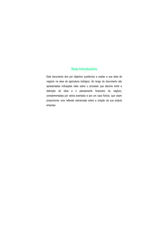 Nota Introdutória
Este documento tem por objectivo auxiliá-lo/a a avaliar a sua ideia de
negócio na área da agricultura biológica. Ao longo do documento são
apresentadas indicações úteis sobre o processo que decorre entre a
definição da ideia e o planeamento financeiro do negócio,
complementadas por vários exemplos e por um caso fictício, que visam
proporcionar uma reflexão estruturada sobre a criação da sua própria
empresa.
 
