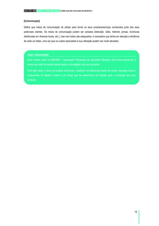 VALE DO LIMA AGRICULTURA BIOLÓGICA [COMO AVALIAR A SUA IDEIA DE NEGÓCIO?]
18
[Comunicação]
Defina que meios de comunicação irá utilizar para tornar os seus produtos/serviços conhecidos junto dos seus
potenciais clientes. Os meios de comunicação podem ser variados (televisão, rádio, Internet, jornais, brochuras
distribuídas em diversos locais, etc.), mas nem todos são adequados; é necessário que tenha em atenção a eficiência
de cada um deles, uma vez que os custos associados à sua utilização podem ser muito elevados.
Caso: Comunicação
Nuno decidiu aderir à AGROBIO - Associação Portuguesa de Agricultura Biológica (http://www.agrobio.pt) e
pensa que esta lhe poderá prestar apoio na divulgação dos seus produtos.
Para além disso, o Nuno irá produzir brochuras, a distribuir nos diferentes postos de venda, mercados locais e
restaurantes da Região e pedir a um amigo que lhe desenvolva um website para a promoção dos seus
produtos.
 