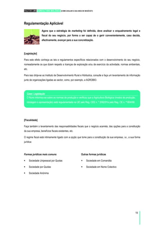 VALE DO LIMA AGRICULTURA BIOLÓGICA [COMO AVALIAR A SUA IDEIA DE NEGÓCIO?]
19
Regulamentação Aplicável
Agora que a estratégia de marketing foi definida, deve analisar o enquadramento legal e
fiscal do seu negócio, por forma a ser capaz de o gerir convenientemente, caso decida,
efectivamente, avançar para a sua concretização.
[Legislação]
Para este efeito conheça as leis e regulamentos específicos relacionados com o desenvolvimento do seu negócio,
nomeadamente os que dizem respeito a licenças de exploração e/ou de exercício da actividade, normas ambientais,
etc.
Para isso dirija-se ao Instituto de Desenvolvimento Rural e Hidráulica, consulte e faça um levantamento de informação
junto de organizações ligadas ao sector, como, por exemplo, a AGROBIO.
[Fiscalidade]
Faça também o levantamento das responsabilidades fiscais que o negócio acarreta, das opções para a constituição
da sua empresa, benefícios fiscais existentes, etc.
O regime fiscal está intimamente ligado com a opção que tome para a constituição da sua empresa, i.e., a sua forma
jurídica:
Formas jurídicas mais comuns
Sociedade Unipessoal por Quotas
Sociedade por Quotas
Sociedade Anónima
Outras formas jurídicas
Sociedade em Comandita
Sociedade em Nome Colectivo
Caso: Legislação
O Nuno informou-se sobre as normas de produção e verificou que a Agricultura Biológica (modos de produção,
rotulagem e apresentação) está regulamentada na UE pelo Reg. CEE n. º 2092/91e pelo Reg. CE n. º1804/99.
 