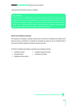 VALE DO LIMA AGRICULTURA BIOLÓGICA [COMO AVALIAR A SUA IDEIA DE NEGÓCIO?]
20
Talvez seja útil, para este efeito, consultar um contabilista.
[Centros de Formalidades de Empresas]
Para processos de constituição de empresas, poderá recorrer aos Centros de Formalidades das Empresas (CFE).
Estes são serviços de atendimento e de prestação de informações aos utentes que têm por finalidade facilitar os
processos de constituição, alteração ou extinção de empresas e actos afins.
Os CFE têm competência para constituir os seguintes tipos de sociedades comerciais:
Sociedade por Quotas
Sociedade Anónima
Sociedade em Nome Colectivo
Sociedade Unipessoal por Quotas
Sociedade em Comandita
EXISTEM IMPEDIMENTOS LEGAIS AO NEGÓCIO?
Caso: Fiscalidade
O Nuno falou com um contabilista amigo que lhe explicou as diferentes opções para a forma jurídica da
empresa e lhe indicou que uma opção adequada seria a de Sociedade Unipessoal por Quotas (SUQ). A SUQ
apresenta, para o proprietário, a vantagem de, pelas dívidas resultantes de actividades da empresa, responder
apenas o valor do capital social (mínimo 5.000€). Em seguida explicou-lhe as obrigações decorrentes dessa
escolha, nomeadamente impostos que a empresa teria de pagar e benefícios fiscais.
 