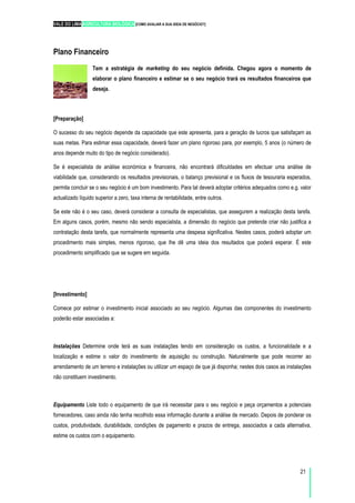 VALE DO LIMA AGRICULTURA BIOLÓGICA [COMO AVALIAR A SUA IDEIA DE NEGÓCIO?]
21
Plano Financeiro
Tem a estratégia de marketing do seu negócio definida. Chegou agora o momento de
elaborar o plano financeiro e estimar se o seu negócio trará os resultados financeiros que
deseja.
[Preparação]
O sucesso do seu negócio depende da capacidade que este apresenta, para a geração de lucros que satisfaçam as
suas metas. Para estimar essa capacidade, deverá fazer um plano rigoroso para, por exemplo, 5 anos (o número de
anos depende muito do tipo de negócio considerado).
Se é especialista de análise económica e financeira, não encontrará dificuldades em efectuar uma análise de
viabilidade que, considerando os resultados previsionais, o balanço previsional e os fluxos de tesouraria esperados,
permita concluir se o seu negócio é um bom investimento. Para tal deverá adoptar critérios adequados como e.g. valor
actualizado líquido superior a zero, taxa interna de rentabilidade, entre outros.
Se este não é o seu caso, deverá considerar a consulta de especialistas, que assegurem a realização desta tarefa.
Em alguns casos, porém, mesmo não sendo especialista, a dimensão do negócio que pretende criar não justifica a
contratação desta tarefa, que normalmente representa uma despesa significativa. Nestes casos, poderá adoptar um
procedimento mais simples, menos rigoroso, que lhe dê uma ideia dos resultados que poderá esperar. É este
procedimento simplificado que se sugere em seguida.
[Investimento]
Comece por estimar o investimento inicial associado ao seu negócio. Algumas das componentes do investimento
poderão estar associadas a:
Instalações Determine onde terá as suas instalações tendo em consideração os custos, a funcionalidade e a
localização e estime o valor do investimento de aquisição ou construção. Naturalmente que pode recorrer ao
arrendamento de um terreno e instalações ou utilizar um espaço de que já disponha; nestes dois casos as instalações
não constituem investimento.
Equipamento Liste todo o equipamento de que irá necessitar para o seu negócio e peça orçamentos a potenciais
fornecedores, caso ainda não tenha recolhido essa informação durante a análise de mercado. Depois de ponderar os
custos, produtividade, durabilidade, condições de pagamento e prazos de entrega, associados a cada alternativa,
estime os custos com o equipamento.
 