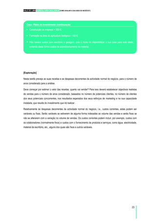 VALE DO LIMA AGRICULTURA BIOLÓGICA [COMO AVALIAR A SUA IDEIA DE NEGÓCIO?]
23
Caso: Plano de Investimento (continuação)
Constituição da empresa = 500 €;
Formação na área da agricultura biológica = 100 €;
Não haverá custos com escritório e garagem, pois o Nuno irá disponibilizar a sua casa para este efeito,
evitando desta forma custos de acondicionamento do material.
Caso: Plano de Investimento (continuação)
[Exploração]
Nesta tarefa preveja as suas receitas e as despesas decorrentes da actividade normal do negócio, para o número de
anos considerado para a análise.
Deve começar por estimar o valor das receitas: quanto vai vender? Para isso deverá estabelecer objectivos realistas
de vendas para o número de anos considerado, baseados no número de potenciais clientes, no número de clientes
dos seus potenciais concorrentes, nos resultados esperados dos seus esforços de marketing e na sua capacidade
instalada, que resulta do investimento que irá realizar.
Relativamente às despesas decorrentes da actividade normal do negócio, i.e., custos correntes, estas podem ser
variáveis ou fixas. Serão variáveis se estiverem de alguma forma indexadas ao volume das vendas e serão fixas se
não se alterarem com a variação no volume de vendas. Os custos correntes podem incluir, por exemplo, custos com
os colaboradores (normalmente fixos) e custos com o fornecimento de produtos e serviços, como água, electricidade,
material de escritório, etc., alguns dos quais são fixos e outros variáveis.
 