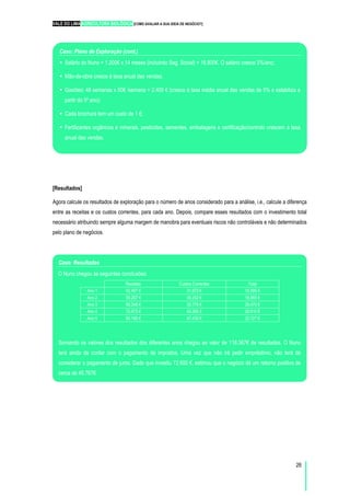 VALE DO LIMA AGRICULTURA BIOLÓGICA [COMO AVALIAR A SUA IDEIA DE NEGÓCIO?]
26
[Resultados]
Agora calcule os resultados de exploração para o número de anos considerado para a análise, i.e., calcule a diferença
entre as receitas e os custos correntes, para cada ano. Depois, compare esses resultados com o investimento total
necessário atribuindo sempre alguma margem de manobra para eventuais riscos não controláveis e não determinados
pelo plano de negócios.
Caso: Resultados
O Nuno chegou às seguintes conclusões:
Receitas Custos Correntes Total
Ano 1 42.467 € 31.872 € 10.595 €
Ano 2 55.207 € 36.242 € 18.965 €
Ano 3 66.248 € 39.778 € 26.470 €
Ano 4 72.873 € 43.262 € 29.610 €
Ano 5 80.160 € 47.433 € 32.727 €
Somando os valores dos resultados dos diferentes anos chegou ao valor de 118.367€ de resultados. O Nuno
terá ainda de contar com o pagamento de impostos. Uma vez que não irá pedir empréstimo, não terá de
considerar o pagamento de juros. Dado que investiu 72.600 €, estimou que o negócio dá um retorno positivo de
cerca de 45.767€.
Caso: Plano de Exploração (cont.)
Salário do Nuno = 1.200€ x 14 meses (incluindo Seg. Social) = 16.800€. O salário cresce 3%/ano;
Mão-de-obra cresce à taxa anual das vendas;
Gasóleo: 48 semanas x 50€ /semana = 2.400 € (cresce à taxa média anual das vendas de 5% e estabiliza a
partir do 5º ano);
Cada brochura tem um custo de 1 €;
Fertilizantes orgânicos e minerais, pesticidas, sementes, embalagens e certificação/controlo crescem à taxa
anual das vendas.
 