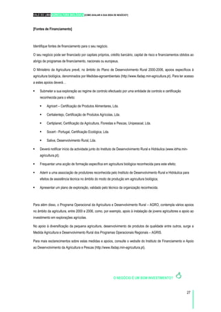 VALE DO LIMA AGRICULTURA BIOLÓGICA [COMO AVALIAR A SUA IDEIA DE NEGÓCIO?]
27
[Fontes de Financiamento]
Identifique fontes de financiamento para o seu negócio.
O seu negócio pode ser financiado por capitais próprios, crédito bancário, capital de risco e financiamentos obtidos ao
abrigo de programas de financiamento, nacionais ou europeus.
O Ministério da Agricultura prevê, no âmbito do Plano de Desenvolvimento Rural 2000-2006, apoios específicos à
agricultura biológica, denominados por Medidas-agroambientais (http://www.ifadap.min-agricultura.pt). Para ter acesso
a estes apoios deverá…
Submeter a sua exploração ao regime de controlo efectuado por uma entidade de controlo e certificação
reconhecida para o efeito:
Agricert – Certificação de Produtos Alimentares, Lda.
Certialentejo, Certificação de Produtos Agrícolas, Lda.
Certiplanet, Certificação da Agricultura, Florestas e Pescas, Unipessoal, Lda.
Socert - Portugal, Certificação Ecológica, Lda.
Sativa, Desenvolvimento Rural, Lda.
Deverá notificar início da actividade junto do Instituto de Desenvolvimento Rural e Hidráulica (www.idrha.min-
agricultura.pt);
Frequentar uma acção de formação específica em agricultura biológica reconhecida para este efeito;
Aderir a uma associação de produtores reconhecida pelo Instituto de Desenvolvimento Rural e Hidráulica para
efeitos de assistência técnica no âmbito do modo de produção em agricultura biológica;
Apresentar um plano de exploração, validado pelo técnico da organização reconhecida.
Para além disso, o Programa Operacional da Agricultura e Desenvolvimento Rural – AGRO, contempla vários apoios
no âmbito da agricultura, entre 2000 e 2006, como, por exemplo, apoio à instalação de jovens agricultores e apoio ao
investimento em explorações agrícolas.
No apoio à diversificação da pequena agricultura, desenvolvimento de produtos de qualidade entre outros, surge a
Medida Agricultura e Desenvolvimento Rural dos Programas Operacionais Regionais – AGRIS.
Para mais esclarecimentos sobre estas medidas e apoios, consulte o website do Instituto de Financiamento e Apoio
ao Desenvolvimento da Agricultura e Pescas (http://www.ifadap.min-agricultura.pt).
O NEGÓCIO É UM BOM INVESTIMENTO?
 