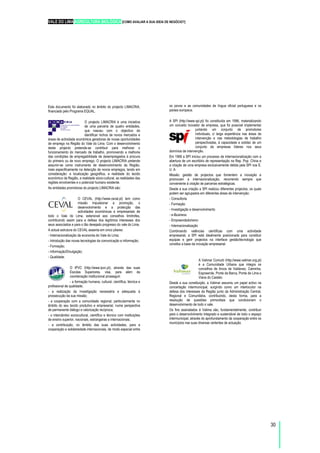 VALE DO LIMA AGRICULTURA BIOLÓGICA [COMO AVALIAR A SUA IDEIA DE NEGÓCIO?]
30
Este documento foi elaborado no âmbito do projecto LIMACRIA,
financiado pelo Programa EQUAL.
O projecto LIMACRIA é uma iniciativa
de uma parceria de quatro entidades,
que nasceu com o objectivo de
identificar nichos de novos mercados e
áreas de actividade económica geradoras de novas oportunidades
de emprego na Região do Vale do Lima. Com o desenvolvimento
deste projecto pretende-se contribuir para melhorar o
funcionamento do mercado de trabalho, promovendo a melhoria
das condições de empregabilidade de desempregados à procura
do primeiro ou de novo emprego. O projecto LIMACRIA pretende
assumir-se como instrumento de desenvolvimento da Região,
mais especificamente na detecção de novos empregos, tendo em
consideração: a localização geográfica, a realidade do tecido
económico da Região, a realidade sócio-cultural, as realidades das
regiões envolventes e o potencial humano existente.
As entidades promotoras do projecto LIMACRIA são:
O CEVAL (http://www.ceval.pt) tem como
missão impulsionar a promoção, o
desenvolvimento e a protecção das
actividades económicas e empresariais de
todo o Vale do Lima, extensível aos concelhos limítrofes,
contribuindo assim para a defesa dos legítimos interesses dos
seus associados e para o tão desejado progresso do vale do Lima.
A actual estrutura do CEVAL assenta em cinco pilares:
- Internacionalização da economia do Vale do Lima;
- Introdução das novas tecnologias da comunicação e informação;
- Formação;
- Informação/Divulgação;
- Qualidade.
O IPVC (http://www.ipvc.pt), através das suas
Escolas Superiores, visa, para além da
coordenação institucional prosseguir:
- a formação humana, cultural, científica, técnica e
profissional de qualidade;
- a realização da investigação necessária e adequada à
prossecução da sua missão;
- a cooperação com a comunidade regional, particularmente no
âmbito do seu tecido produtivo e empresarial, numa perspectiva
de permanente diálogo e valorização recíproca;
- o intercâmbio sociocultural, científico e técnico com instituições
de ensino superior, nacionais, estrangeiras e internacionais;
- a contribuição, no âmbito das suas actividades, para a
cooperação e solidariedade internacionais, de modo especial entre
os povos e as comunidades de língua oficial portuguesa e os
países europeus.
A SPI (http://www.spi.pt) foi constituída em 1996, materializando
um conceito inovador de empresa, que foi possível implementar
juntando um conjunto de promotores
individuais, c/ larga experiência nas áreas de
intervenção e nas metodologias de trabalho
perspectivadas, à capacidade e solidez de um
conjunto de empresas líderes nos seus
domínios de intervenção.
Em 1999 a SPI iniciou um processo de internacionalização com a
abertura de um escritório de representação na Rep. Pop. China e
a criação de uma empresa exclusivamente detida pela SPI nos E.
U. A.
Missão: gestão de projectos que fomentem a inovação e
promovam a internacionalização, recorrendo sempre que
conveniente à criação de parcerias estratégicas.
Desde a sua criação a SPI realizou diferentes projectos, os quais
podem ser agrupados em diferentes áreas de intervenção:
- Consultoria
- Formação
- Investigação e desenvolvimento
- e-Business
- Empreendedorismo
- Internacionalização
Combinando valências científicas com uma actividade
empresarial, a SPI está idealmente posicionada para constituir
equipas e gerir projectos na interface gestão/tecnologia que
constitui a base da inovação empresarial.
A Valimar Comurb (http://www.valimar.org.pt)
é a Comunidade Urbana que integra os
concelhos de Arcos de Valdevez, Caminha,
Esposende, Ponte da Barca, Ponte de Lima e
Viana do Castelo.
Desde a sua constituição, a Valimar assumiu um papel activo na
concertação intermunicipal, surgindo como um interlocutor na
defesa dos interesses da Região junto da Administração Central,
Regional e Comunitária, contribuindo, desta forma, para a
resolução de questões primordiais que condicionam o
desenvolvimento de todo o vale.
Os fins assinalados à Valima são, fundamentalmente, contribuir
para o desenvolvimento integrado e sustentável de todo o espaço
intermunicipal, através do aprofundamento da cooperação entre os
municípios nas suas diversas vertentes de actuação.
 