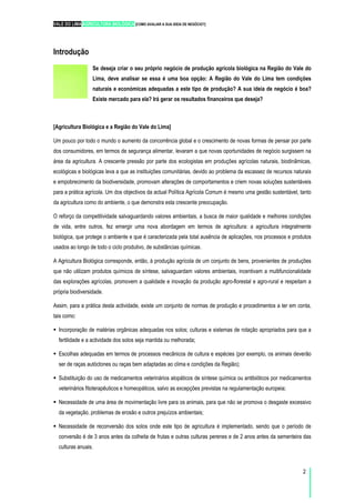 VALE DO LIMA AGRICULTURA BIOLÓGICA [COMO AVALIAR A SUA IDEIA DE NEGÓCIO?]
2
Introdução
Se deseja criar o seu próprio negócio de produção agrícola biológica na Região do Vale do
Lima, deve analisar se essa é uma boa opção: A Região do Vale do Lima tem condições
naturais e económicas adequadas a este tipo de produção? A sua ideia de negócio é boa?
Existe mercado para ela? Irá gerar os resultados financeiros que deseja?
[Agricultura Biológica e a Região do Vale do Lima]
Um pouco por todo o mundo o aumento da concorrência global e o crescimento de novas formas de pensar por parte
dos consumidores, em termos de segurança alimentar, levaram a que novas oportunidades de negócio surgissem na
área da agricultura. A crescente pressão por parte dos ecologistas em produções agrícolas naturais, biodinâmicas,
ecológicas e biológicas leva a que as instituições comunitárias, devido ao problema da escassez de recursos naturais
e empobrecimento da biodiversidade, promovam alterações de comportamentos e criem novas soluções sustentáveis
para a prática agrícola. Um dos objectivos da actual Política Agrícola Comum é mesmo uma gestão sustentável, tanto
da agricultura como do ambiente, o que demonstra esta crescente preocupação.
O reforço da competitividade salvaguardando valores ambientais, a busca de maior qualidade e melhores condições
de vida, entre outros, fez emergir uma nova abordagem em termos de agricultura: a agricultura integralmente
biológica, que protege o ambiente e que é caracterizada pela total ausência de aplicações, nos processos e produtos
usados ao longo de todo o ciclo produtivo, de substâncias químicas.
A Agricultura Biológica corresponde, então, à produção agrícola de um conjunto de bens, provenientes de produções
que não utilizam produtos químicos de síntese, salvaguardam valores ambientais, incentivam a multifuncionalidade
das explorações agrícolas, promovem a qualidade e inovação da produção agro-florestal e agro-rural e respeitam a
própria biodiversidade.
Assim, para a prática desta actividade, existe um conjunto de normas de produção e procedimentos a ter em conta,
tais como:
Incorporação de matérias orgânicas adequadas nos solos; culturas e sistemas de rotação apropriados para que a
fertilidade e a actividade dos solos seja mantida ou melhorada;
Escolhas adequadas em termos de processos mecânicos de cultura e espécies (por exemplo, os animais deverão
ser de raças autóctones ou raças bem adaptadas ao clima e condições da Região);
Substituição do uso de medicamentos veterinários alopáticos de síntese química ou antibióticos por medicamentos
veterinários fitoterapêuticos e homeopáticos, salvo as excepções previstas na regulamentação europeia;
Necessidade de uma área de movimentação livre para os animais, para que não se promova o desgaste excessivo
da vegetação, problemas de erosão e outros prejuízos ambientais;
Necessidade de reconversão dos solos onde este tipo de agricultura é implementado, sendo que o período de
conversão é de 3 anos antes da colheita de frutas e outras culturas perenes e de 2 anos antes da sementeira das
culturas anuais.
 