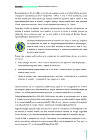VALE DO LIMA AGRICULTURA BIOLÓGICA [COMO AVALIAR A SUA IDEIA DE NEGÓCIO?]
3
Com este apelo a uma série de medidas preventivas, os produtos provenientes da Agricultura Biológica apresentam
um conjunto de propriedades que os tornam mais benéficos e nutritivos do ponto de vista da saúde humana, sendo
este facto garantido pelas normas de produção biológicas presentes no regulamento (CEE) n. º2092/91 e, mais
especificamente pelas normas de produção, rotulagem e inspecção para as espécies animais mais importantes
(bovinos, ovinos, caprinos, equinos e aves de capoeira) presentes no regulamento (CE) n. º1804/99.
Desde Março de 2000, os produtores cujos sistemas e produtos tenham sido declarados, após inspecções por
entidades de qualidade reconhecidas, como seguidores e conformes às normas de produção presentes nos
regulamentos acima mencionados, podem usar nos seus produtos o símbolo criado pela Comissão Europeia:
“Agricultura Biológica - Sistema de Controlo CE”:
Este símbolo dá informações relevantes ao comprador, uma vez que se instituiu que um produto
com o mesmo terá, pelo menos, 95% de ingredientes produzidos através de modos biológicos,
satisfaz as normas oficiais de controlo (sendo denominado no próprio produto o nome ou código
do organismo de inspecção) e provém directamente do produtor ou do preparador (cujos nomes
são discriminados no produto).
De todas estas vantagens resulta, inevitavelmente, um preço maior dos produtos biológicos face aos convencionais,
uma vez que:
Para a fertilização das terras a cultivar usa-se um estrume natural. Este requer mais tempo de preparação e,
consequentemente, exige maior esforço e dispêndio de mão-de-obra;
A desinfestação de ervas daninhas é feita à mão ou com recurso a uma monda térmica, que queima parasitas,
infestantes e ervas daninhas;
Este tipo de agricultura exige o pousio regular das terras, o que conduz, incondicionalmente, a um período de
tempo maior de não cultivo e à necessidade de maior espaço entre as plantas.
Tal como se desenha hoje uma nova economia, também se traça o perfil para uma nova agricultura. Para incentivar
esta nova prática, para que os/as jovens empresários/as agrícolas criem as suas marcas e melhorem a qualidade dos
produtos e para promover a sustentabilidade das explorações, os fundos comunitários serão um apoio seguro.
O Plano de Desenvolvimento Rural 2000 - 2006 (RURIS) constitui uma política de incentivos para o sector no âmbito
do III Quadro Comunitário de Apoio. Este pacote, que se junta ao programa Agro e à medida Agris, dispõe, até 2006,
de uma comparticipação financeira anual de cerca de 195 milhões de euros e favorece, nomeadamente, projectos de
novas culturas de modo de produção biológica e dos sistemas de protecção e de produção integrada.
A agricultura biológica representa 3,5 por cento da superfície agrícola da UE mas cresceu na década passada a uma
taxa anual de 25 por cento, tornando-a dos mais dinâmicos sectores da actividade. Em Portugal, a agricultura
biológica ocupava, em 1993, cerca de 50 mil hectares, um número que passou a ser de 120 mil hectares, em 1998.
Em Maio de 2004, foi apresentado, em Portugal, o Plano Nacional para o desenvolvimento da agricultura biológica,
que tem como objectivo, entre outros, o aumento dos actuais 3,2 por cento da área agrícola para 7 por cento e o
aumento dos actuais 1.174 agricultores para 4.700 até ao final de 2007.
 