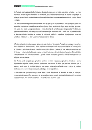 VALE DO LIMA AGRICULTURA BIOLÓGICA [COMO AVALIAR A SUA IDEIA DE NEGÓCIO?]
4
Em Portugal, as principais produções biológicas são o azeite, os cereais, os frutos, os produtos hortícolas e as ervas
aromáticas. Apesar da produção interna ser insuficiente, o que resulta na necessidade de recorrer à importação a
países do terceiro mundo, registam-se exportações desta tipologia de produtos para países como os Estados Unidos
e o Japão.
Este mercado apresenta grandes potencialidades, uma vez que alguns dos produtos que Portugal importa podem ser
produzidos internamente (nomeadamente os frutos frescos, frutos semitropicais, frutos secos, produtos hortícolas,
mel, queijo, etc.) desde que alguns obstáculos à prática deste tipo de agricultura sejam ultrapassados. Os obstáculos
que mais se denotam nos dias de hoje são a insuficiente formação profissional dada a jovens e/ou adultos agricultores
na área da agricultura biológica, a escassez de informação credível, a resistência à mudança por parte dos
agricultores tradicionais e o débil funcionamento da assistência técnica.
A Região do Vale do Lima é um espaço tipicamente rural situado no Noroeste de Portugal, composto por 4 concelhos:
Viana do Castelo no litoral, Ponte de Lima no interior e, encerrados na serra, os concelhos de Ponte da Barca e Arcos
de Valdevez. A agricultura, não sendo a actividade principal da Região, é nos dias de hoje, apesar de ainda fazer uso
de técnicas e instrumentos tradicionais, uma das principais fontes de rendimento dos seus habitantes. Esta actividade
é maioritariamente para consumo doméstico e, quando existem excedentes agrícolas, o mercado interno é mais que
suficiente para os canalizar.
Esta Região, sendo composta por agricultores familiares em micro-explorações, agricultores pluriactivos e jovens
empresários/as agrícolas, detém potenciais beneficiários das medidas de apoio que procuram promover quer o
acesso à ampla gama de produtos biológicos que existem actualmente na Região, quer a criação de medidas
facilitadoras para a conversão para a agricultura biológica de novos produtores.
O crescimento da agricultura biológica abre, assim, novas perspectivas de emprego ao nível da produção,
transformação e serviços afins, que devem ser aproveitadas uma vez que este tipo de actividade comporta benefícios
não só ambientais, mas também económicos e de coesão social das zonas rurais.
 
