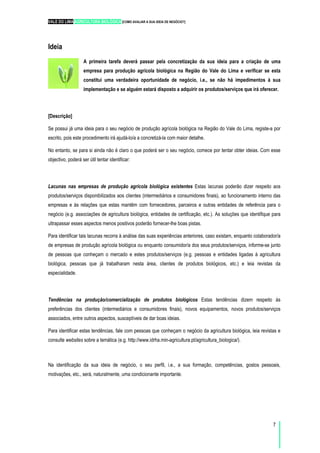 VALE DO LIMA AGRICULTURA BIOLÓGICA [COMO AVALIAR A SUA IDEIA DE NEGÓCIO?]
7
Ideia
A primeira tarefa deverá passar pela concretização da sua ideia para a criação de uma
empresa para produção agrícola biológica na Região do Vale do Lima e verificar se esta
constitui uma verdadeira oportunidade de negócio, i.e., se não há impedimentos à sua
implementação e se alguém estará disposto a adquirir os produtos/serviços que irá oferecer.
[Descrição]
Se possui já uma ideia para o seu negócio de produção agrícola biológica na Região do Vale do Lima, registe-a por
escrito, pois este procedimento irá ajudá-lo/a a concretizá-la com maior detalhe.
No entanto, se para si ainda não é claro o que poderá ser o seu negócio, comece por tentar obter ideias. Com esse
objectivo, poderá ser útil tentar identificar:
Lacunas nas empresas de produção agrícola biológica existentes Estas lacunas poderão dizer respeito aos
produtos/serviços disponibilizados aos clientes (intermediários e consumidores finais), ao funcionamento interno das
empresas e às relações que estas mantêm com fornecedores, parceiros e outras entidades de referência para o
negócio (e.g. associações de agricultura biológica, entidades de certificação, etc.). As soluções que identifique para
ultrapassar esses aspectos menos positivos poderão fornecer-lhe boas pistas.
Para identificar tais lacunas recorra à análise das suas experiências anteriores, caso existam, enquanto colaborador/a
de empresas de produção agrícola biológica ou enquanto consumidor/a dos seus produtos/serviços, informe-se junto
de pessoas que conheçam o mercado e estes produtos/serviços (e.g. pessoas e entidades ligadas à agricultura
biológica, pessoas que já trabalharam nesta área, clientes de produtos biológicos, etc.) e leia revistas da
especialidade.
Tendências na produção/comercialização de produtos biológicos Estas tendências dizem respeito às
preferências dos clientes (intermediários e consumidores finais), novos equipamentos, novos produtos/serviços
associados, entre outros aspectos, susceptíveis de dar boas ideias.
Para identificar estas tendências, fale com pessoas que conheçam o negócio da agricultura biológica, leia revistas e
consulte websites sobre a temática (e.g. http://www.idrha.min-agricultura.pt/agricultura_biologica/).
Na identificação da sua ideia de negócio, o seu perfil, i.e., a sua formação, competências, gostos pessoais,
motivações, etc., será, naturalmente, uma condicionante importante.
 